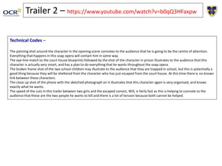 Technical Codes –
The panning shot around the character in the opening scene connotes to the audience that he is going to be the centre of attention.
Everything that happens in this soap opera will contain him in some way.
The eye-line-match to the court house blueprints followed by the shot of the character in prison illustrates to the audience that this
character is actually very smart, and has a plan to do everything that he wants throughout the soap opera.
The broken frame shot of the two school children may illustrate to the audience that they are trapped in school, but this is potentially a
good thing because they will be sheltered from the character who has just escaped from the court house. At this time there is no known
link between these characters.
The close up shot of the phone with the sketched photograph on it illustrates that this character again is very organised, and knows
exactly what he wants.
The speed of the cuts in this trailer between two girls and the escaped convict, Will, is fairly fast as this is helping to connote to the
audience that these are the two people he wants to kill and there is a lot of tension because both cannot be helped.
Trailer 2 – https://www.youtube.com/watch?v=b0qQ3HFaxpw
 