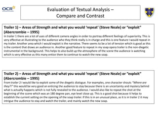 Evaluation of Textual Analysis –
Compare and Contrast
Trailer 1) – Areas of Strength and what you would ‘repeat’ (Steve Neale) or “exploit”
(Abercrombie – 1995)
In trailer 1 there are a lot of uses of different camera angles in order to portray different feelings of superiority. This is
very effective at illustrating to the audience who they think really is in charge and this is one feature I would repeat in
my trailer. Another area which I would exploit is the narrative. There seems to be a lot of tension which is good as this
is the content that draws an audience in. Another good feature to repeat in my soap opera trailer is the non-diegetic
instrumental in the background. This helps to also build up the atmosphere of the scene the audience is watching
which is very effective as this many entice them to continue to watch the new soap.
Trailer 2) – Areas of Strength and what you would ‘repeat’ (Steve Neale) or “exploit”
(Abercrombie – 1995)
From trailer 2 I would like to exploit some of the diegetic dialogue. For examples, one character shouts “Where are
they?!” this would be very good an enticing the audience to stay because there is an uncertainty and mystery behind
what is actually happens which is not fully revealed to the audience. I would also like to repeat the shot at the
beginning of the scene which was an 180 degree pan, eye level close up. This is a good shot because it helps to
establish the current setting on the opening of the soap trailer. If this is in an unusual place, as it is in trailer 2 it may
intrigue the audience to stay and watch the trailer, and mainly watch the new soap.
 