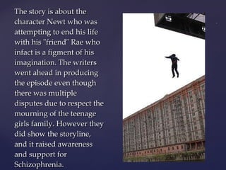 The story is about the character Newt who was attempting to end his life with his "friend" Rae who infact is a figment of his imagination. The writers went ahead in producing the episode even though there was multiple disputes due to respect the mourning of the teenage girls family. However they did show the storyline, and it raised awareness and support for Schizophrenia. 