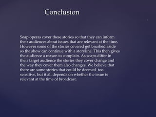 Soap operas cover these stories so that they can inform their audiences about issues that are relevant at the time. However some of the stories covered get brushed aside so the show can continue with a storyline. This then gives the audience a reason to complain. As soaps differ in their target audience the stories they cover change and the way they cover them also changes. We believe that there are some stories that could be deemed  too sensitive, but it all depends on whether the issue is relevant at the time of broadcast. Conclusion 