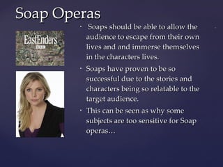 Soaps should be able to allow the audience to escape from their own lives and and immerse themselves in the characters lives. Soaps have proven to be so successful due to the stories and characters being so relatable to the target audience. This can be seen as why some subjects are too sensitive for Soap operas… Soap Operas 