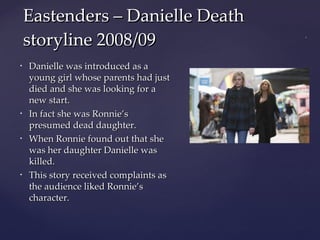 Danielle was introduced as a young girl whose parents had just died and she was looking for a new start. In fact she was Ronnie’s presumed dead daughter. When Ronnie found out that she was her daughter Danielle was killed. This story received complaints as the audience liked Ronnie’s character. Eastenders – Danielle Death storyline 2008/09 