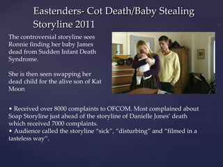 Eastenders- Cot Death/Baby Stealing Storyline 2011 The controversial storyline sees Ronnie finding her baby James dead from Sudden Infant Death Syndrome. She is then seen swapping her dead child for the alive son of Kat Moon •  Received over 8000 complaints to OFCOM. Most complained about Soap Storyline just ahead of the storyline of Danielle Jones’ death which received 7000 complaints. •  Audience called the storyline “sick”, “disturbing” and “filmed in a tasteless way”.  