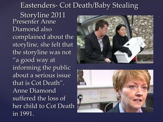 Presenter Anne Diamond also complained about the storyline, she felt that the storyline was not “a good way at informing the public about a serious issue that is Cot Death”. Anne Diamond suffered the loss of her child to Cot Death in 1991. Eastenders- Cot Death/Baby Stealing Storyline 2011 