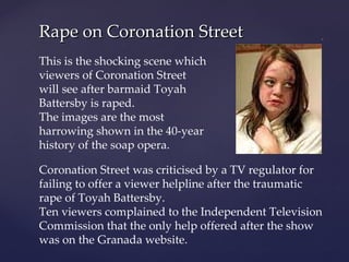 Rape on Coronation Street Coronation Street was criticised by a TV regulator for failing to offer a viewer helpline after the traumatic rape of Toyah Battersby. Ten viewers complained to the Independent Television Commission that the only help offered after the show was on the Granada website. This is the shocking scene which viewers of Coronation Street will see after barmaid Toyah Battersby is raped. The images are the most harrowing shown in the 40-year history of the soap opera. 