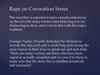 Rape on Coronation Street The storyline is reported to have caused controversy on the set with many former stars believing it is too distressing to show and is not in line with the soap's tradition. Georgia Taylor, (Toyah) defended the decision to include the rape and said it could help girls facing the same horror in their lives to speak out and seek help. 'There are many women out there who have been raped or sexually assaulted and we owe it to them to make sure that the story-line is handled sensitively and accurately” 