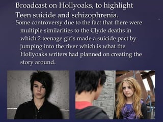 Some controversy due to the fact that there were multiple similarities to the Clyde deaths in which 2 teenage girls made a suicide pact by jumping into the river which is what the Hollyoaks writers had planned on creating the story around. Broadcast on Hollyoaks, to highlight Teen suicide and schizophrenia.  