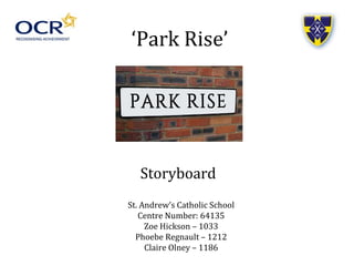‘Park Rise’
Storyboard
St. Andrew’s Catholic School
Centre Number: 64135
Zoe Hickson – 1033
Phoebe Regnault – 1212
Claire Olney – 1186
 