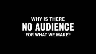 WHY IS THERE

NO AUDIENCE
FOR WHAT WE MAKE?
 