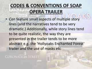 CODES & CONVENTIONS OF SOAP
OPERA TRAILER
• Can feature small aspects of multiple story
lines (and the narratives tend to be very
dramatic.) Additionally, while story lines tend
to be quite realistic, the way they are
presented in the trailer tends to be more
abstract e.g. the 'Hollyoaks Enchanted Forest'
trailer and the use of masks etc
 