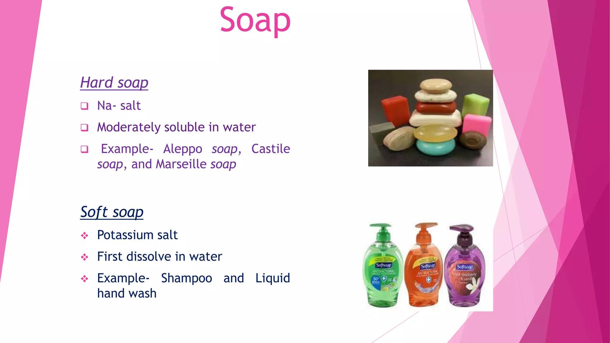 Soap
Hard soap
 Na- salt
 Moderately soluble in water
 Example- Aleppo soap, Castile
soap, and Marseille soap
Soft soap
 Potassium salt
 First dissolve in water
 Example- Shampoo and Liquid
hand wash
 