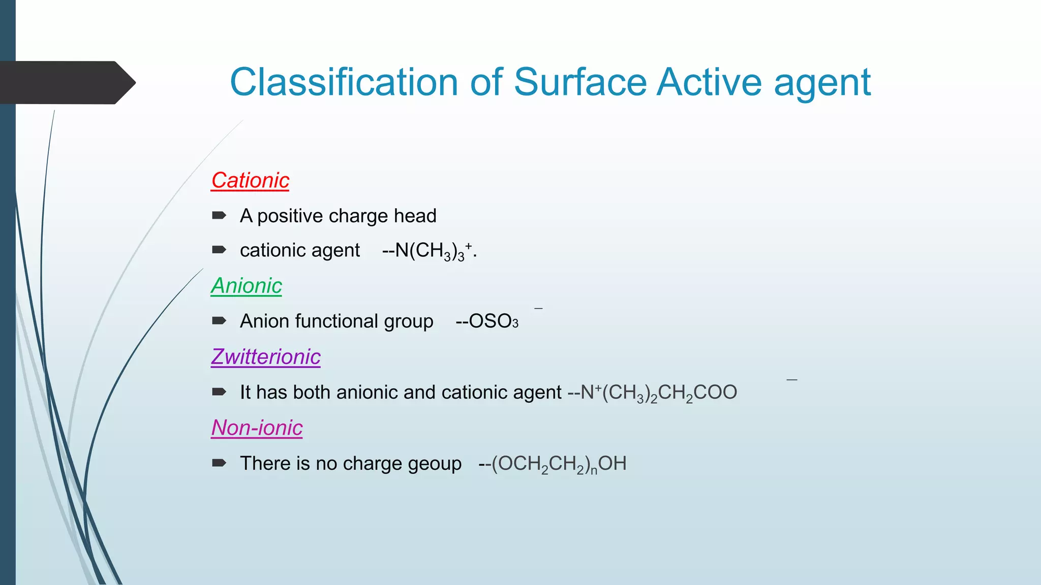 Classification of Surface Active agent
Cationic
 A positive charge head
 cationic agent --N(CH3)3
+.
Anionic
 Anion functional group --OSO3
Zwitterionic
 It has both anionic and cationic agent --N+(CH3)2CH2COO
Non-ionic
 There is no charge geoup --(OCH2CH2)nOH
 
