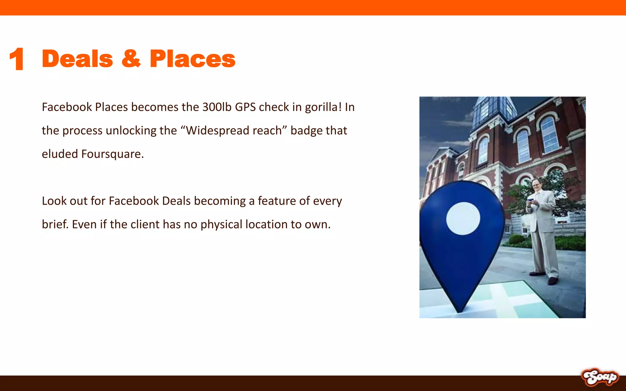 1Deals & PlacesFacebook Places becomes the 300lb GPS check in gorilla! In the process unlocking the “Widespread reach” badge that eluded Foursquare.Look out for Facebook Deals becoming a feature of every brief. Even if the client has no physical location to own.