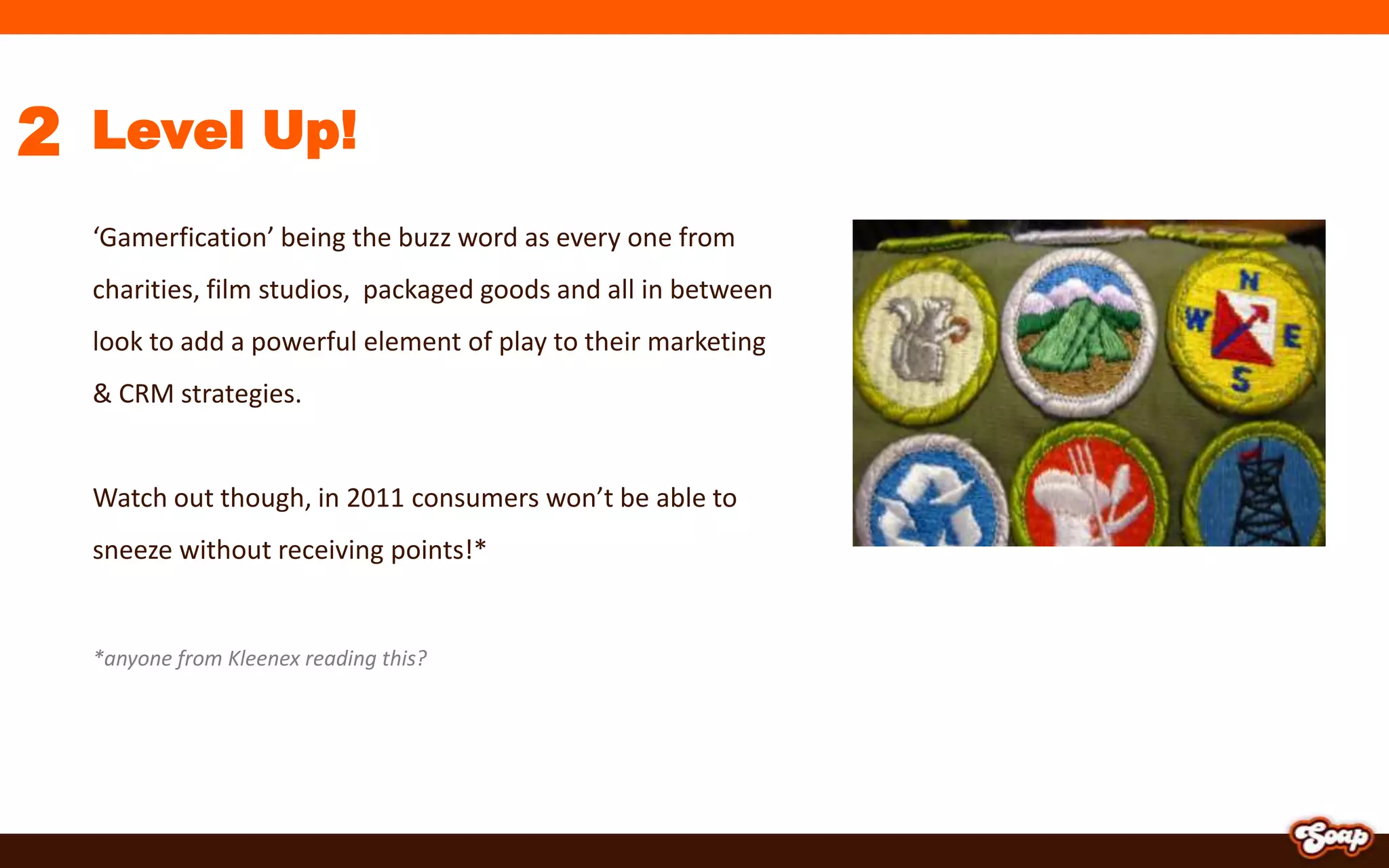 2Level Up!	‘Gamerfication’ being the buzz word as every one from charities, film studios,  packaged goods and all in between look to add a powerful element of play to their marketing & CRM strategies.Watch out though, in 2011 consumers won’t be able to sneeze without receiving points!**anyone from Kleenex reading this?