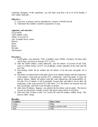containing detergents. In this experiment, you will make soap from a fat or an oil by heating it
with sodium hydroxide.
Objectives :
1) Learn how to prepare soap by saponification reaction of NaOH and oils.
2) Understand the condition needed in preparation of soap.
Apparatus and materials :
29.5g NaOH
72mL distilled water
100mL of coconut oil
3mL of pandan leaves extract
Beakers
Stirrer
Spoon
Hot plate
Thermometer
Procedures:
1) NaOH pellets were dissolved 72mL of distilled water (250mL of beaker). Put them aside
and let them cool down in between 27oC to 38oC.
2) After the NaOH solution cooled sufficiently, heat the mixture of coconut oil and 72mL
water in a 500mL beaker, to 82oC. Let oil globules remain suspended in the water until the
next step.
3) Stop heating, drizzle the lye solution into the mixture of oil and water and gently stir to
blend.
4) The beaker was placed back on hot plate and set on to medium heating until the temperature
of the mixture creep back up towards 82oC, continuously stirred but gentle to create the
uniform mixture. Initially the mixture looks like water shimmering with unsaponiafible oil,
but after 10 to 15 minutes it will be gradually become thick and uniform do not allow the
temperature of the soap exceed 82oC or fall below 71oC, the beaker was removed from the
heat occasionally and return to the hot plate as needed.
5) After about 20 minutes, fragrance was added to the hot mixture and stir gently. The mixture
of soap was placed into a mould covered with grease paper and let it cool down.
6) After more than 24 hours or until 2 to 3 weeks, the soap will continue solidify slowly. This
process called ‘curing’.
Results:
Condition Observation
Colour White
Smell Slightly pandan smell
State Solid
 