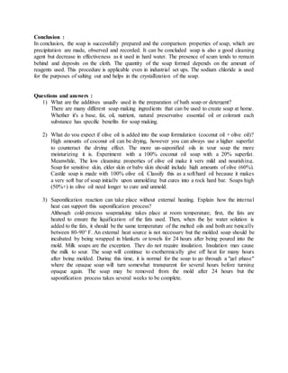 Conclusion :
In conclusion, the soap is successfully prepared and the comparison properties of soap, which are
precipitation are made, observed and recorded. It can be concluded soap is also a good cleaning
agent but decrease in effectiveness as it used in hard water. The presence of scum tends to remain
behind and deposits on the cloth. The quantity of the soap formed depends on the amount of
reagents used. This procedure is applicable even in industrial set ups. The sodium chloride is used
for the purposes of salting out and helps in the crystallization of the soap.
Questions and answers :
1) What are the additives usually used in the preparation of bath soap or detergent?
There are many different soap making ingredients that can be used to create soap at home.
Whether it's a base, fat, oil, nutrient, natural preservative essential oil or colorant each
substance has specific benefits for soap making.
2) What do you expect if olive oil is added into the soap formulation (coconut oil + olive oil)?
High amounts of coconut oil can be drying, however you can always use a higher superfat
to counteract the drying effect. The more un-saponified oils in your soap the more
moisturizing it is. Experiment with a 100% coconut oil soap with a 20% superfat.
Meanwhile, The low cleansing properties of olive oil make it very mild and nourishing.
Soap for sensitive skin, elder skin or baby skin should include high amounts of olive (60%).
Castile soap is made with 100% olive oil. Classify this as a soft/hard oil because it makes
a very soft bar of soap initially upon unmolding but cures into a rock hard bar. Soaps high
(50%+) in olive oil need longer to cure and unmold.
3) Saponification reaction can take place without external heating. Explain how the internal
heat can support this saponification process?
Although cold-process soapmaking takes place at room temperature; first, the fats are
heated to ensure the liquification of the fats used. Then, when the lye water solution is
added to the fats, it should be the same temperature of the melted oils and both are typically
between 80-90° F. An external heat source is not necessary but the molded soap should be
incubated by being wrapped in blankets or towels for 24 hours after being poured into the
mold. Milk soaps are the exception. They do not require insulation. Insulation may cause
the milk to sour. The soap will continue to exothermically give off heat for many hours
after being molded. During this time, it is normal for the soap to go through a "gel phase"
where the opaque soap will turn somewhat transparent for several hours before turning
opaque again. The soap may be removed from the mold after 24 hours but the
saponification process takes several weeks to be complete.
 