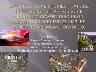 Are there some stories that are just too sensitive for soap operas to cover? Discuss in relation to specific examples from television and or radio. Team Discuss Project Manager: Tae Inui Research: Bronte Allen Content Creation: Jenny Knight Production and Dissemination: Daniel Baggott 