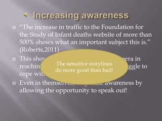 “The increase in traffic to the Foundation for the Study of Infant deaths website of more than 500% shows what an important subject this is.” (Roberts,2011)        This shows the importance of soap opera in reaching the everyday people who struggle to cope with issues and to find help.Even in themselves, they raise awareness by allowing the opportunity to speak out!Increasing awarenessThe sensitive storylines do more good than bad!
