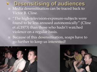 Desensitising of audiencesMedia desensitisation can be traced back to Victor B. Cline.“The high-television-exposure-subjects were found to be less aroused autonomically” (Cline et al,1973) than those who hadn’t watched violence on a regular basis. Because of this desensitisation, soaps have to go further to keep us interested!
