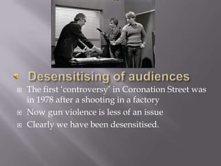 Desensitising of audiencesThe first ‘controversy’ in Coronation Street was in 1978 after a shooting in a factoryNow gun violence is less of an issueClearly we have been desensitised.