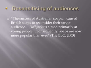 Desensitising of audiences“The success of Australian soaps… caused British soaps to reconsider their target audience… Hollyoaks is aimed primarily at young people… consequently, soaps are now more popular than ever" (The BBC, 2003)