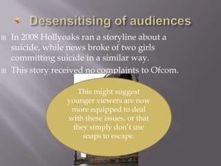 Desensitising of audiencesIn 2008 Hollyoaks ran a storyline about a suicide, while news broke of two girls committing suicide in a similar way.This story received no complaints to Ofcom.This might suggest younger viewers are now more equipped to deal with these issues, or that they simply don’t use soaps to escape.