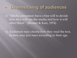 Desensitising of audiences“Media consumers have a free will to decide how they will use the media and how it will affect them.” (Blumer & Katz, 1974)Audiences may choose how they read the text, or they may just react according to their age.