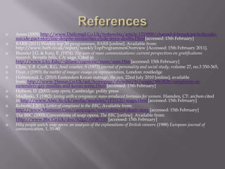 ReferencesAnon (2009) http://www.Dailymail.Co.Uk/tvshowbiz/article-1219300/channel-4-broadcast-hollyoaks-suicide-pact-storyline-despite-similarities-clyde-teens-deaths.Html[accessed: 15th February]BARB (2011) Weekly top 30 programmes, BARB [online]. Available from: http://www.barb.co.uk/report/weeklyTopProgrammesOverview [Accessed: 15th February 2011].Blumler J.G. & Katz, E. (1974). The uses of mass communications: current perspectives on gratifications research. Beverly hills, CA: sage. Cited in http://www.Uky.Edu/~drlane/capstone/mass/uses.Htm[accessed: 15th February]Cline, V.B. Croft, R.G. And courier, S (1973) journal of personality and social study, volume 27, no.3 350-365, Dyer, r (1993) the matter of images: essays on representation, London: routledgeHolmwood, L. (2010) Eastenders Koran outrage, the sun, 22nd July 2010 [online], available from: http://www.Thesun.Co.Uk/sol/homepage/showbiz/tv/soaps/3063828/complaints-at-eastenders-gay-muslim-and-koran-scene.Html [accessed: 15th February]Hobson, D. (2003) soap opera, Cambridge: polity pressModleski, T (1982): loving with a vengeance: mass-produced fantasies for women. Hamden, CT: archon cited in http://www.Aber.Ac.Uk/media/modules/TF33120/soaps.Html[accessed: 15th February]Roberts, J 2011, Letter of complaint to the BBC, Available from: http://www.Mumsnet.Com/campaigns/eastenders-cot-death-story[accessed: 15th February]The BBC (2003) Conventions of soap opera, The BBC [online]. Available from: Http://www.Bbc.Co.Uk/dna/h2g2/A1087193[accessed: 15th February]Why people watch soap opera: an analysis of the explanations of British viewers (1988) European journal of communication, 1, 55-80
