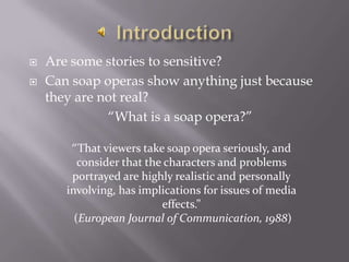 Are some stories to sensitive?Can soap operas show anything just because they are not real?“What is a soap opera?”Introduction“That viewers take soap opera seriously, and consider that the characters and problems portrayed are highly realistic and personally involving, has implications for issues of media effects.” (European Journal of Communication, 1988)