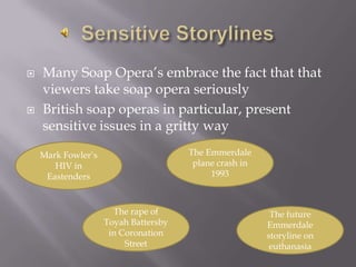 Sensitive StorylinesMany Soap Opera’s embrace the fact that that viewers take soap opera seriouslyBritish soap operas in particular, present sensitive issues in a gritty wayThe Emmerdale plane crash in 1993Mark Fowler’s HIV in EastendersThe rape of Toyah Battersby in Coronation StreetThe future Emmerdale storyline on euthanasia
