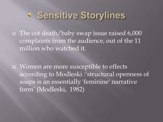 Sensitive StorylinesThe cot death/baby swap issue raised 6,000 complaints from the audience, out of the 11 million who watched it.Women are more susceptible to effects according to Modleski :‘structural openness of soaps is an essentially 'feminine' narrative form’ (Modleski,  1982) 