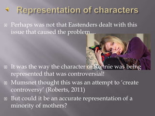 Representation of charactersPerhaps was not that Eastenders dealt with this issue that caused the problem…It was the way the character of Ronnie was being represented that was controversial!Mumsnet thought this was an attempt to ‘create controversy’ (Roberts, 2011)But could it be an accurate representation of a minority of mothers?