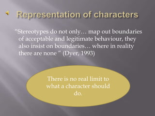 Representation of characters  “Stereotypes do not only… map out boundaries of acceptable and legitimate behaviour, they also insist on boundaries… where in reality there are none ” (Dyer, 1993)There is no real limit to what a character should do.