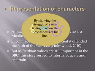 Representation of charactersBy showing the struggle of a man trying to reconcile these aspects of his life!An example is Syed in Eastenders, who is a Muslim in a gay relationship.Ofcom received 23 complaints that it offended the faith of the viewers. (Holmwood, 2010)But as Reithian values are still important in the BBC, this story served to inform, educate and entertain…