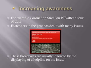 Increasing awarenessFor example Coronation Street on PTS after a tour of dutyEastenders in the past has dealt with many issues.These broadcasts are usually followed by the displaying of a helpline on the issue.
