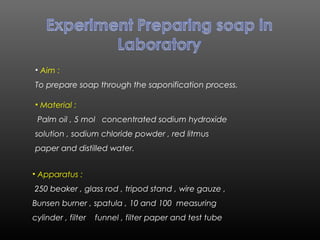 • Aim :
To prepare soap through the saponification process.
• Material :
Palm oil , 5 mol concentrated sodium hydroxide
solution , sodium chloride powder , red litmus
paper and distilled water.
• Apparatus :
250 beaker , glass rod , tripod stand , wire gauze ,
Bunsen burner , spatula , 10 and 100 measuring
cylinder , filter funnel , filter paper and test tube
 