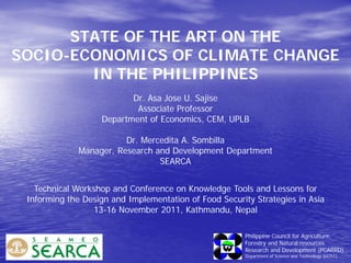 STATE OF THE ART ON THE
SOCIO-ECONOMICS OF CLIMATE CHANGE
IN THE PHILIPPINES
Dr. Asa Jose U. Sajise
Associate Professor
Department of Economics, CEM, UPLB
Dr. Mercedita A. Sombilla
Manager, Research and Development Department
SEARCA
Philippine Council for Agriculture,
Forestry and Natural resources
Research and Development (PCARRD)
Department of Science and Technology (DOST)
Technical Workshop and Conference on Knowledge Tools and Lessons for
Informing the Design and Implementation of Food Security Strategies in Asia
13-16 November 2011, Kathmandu, Nepal
 