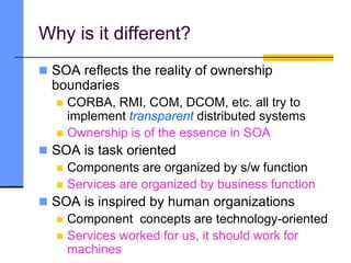 Why is it different?
 SOA reflects the reality of ownership
boundaries
 CORBA, RMI, COM, DCOM, etc. all try to
implement transparent distributed systems
 Ownership is of the essence in SOA
 SOA is task oriented
 Components are organized by s/w function
 Services are organized by business function
 SOA is inspired by human organizations
 Component concepts are technology-oriented
 Services worked for us, it should work for
machines
 