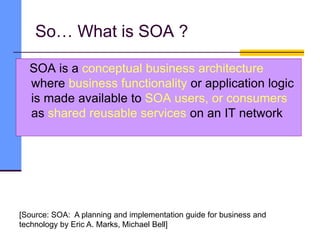 So… What is SOA ?
SOA is a conceptual business architecture
where business functionality or application logic
is made available to SOA users, or consumers
as shared reusable services on an IT network
[Source: SOA: A planning and implementation guide for business and
technology by Eric A. Marks, Michael Bell]
 