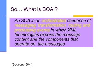 So… What is SOA ?
[Source: IBM ]
An SOA is an orchestrated sequence of
messaging, transformation, routing and
processing events in which XML
technologies expose the message
content and the components that
operate on the messages
 