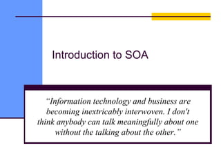 Introduction to SOA
“Information technology and business are
becoming inextricably interwoven. I don't
think anybody can talk meaningfully about one
without the talking about the other.”
 