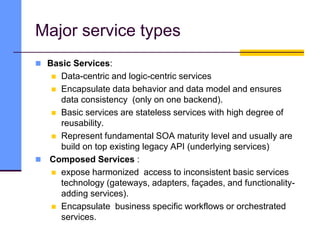 Major service types
 Basic Services:
 Data-centric and logic-centric services
 Encapsulate data behavior and data model and ensures
data consistency (only on one backend).
 Basic services are stateless services with high degree of
reusability.
 Represent fundamental SOA maturity level and usually are
build on top existing legacy API (underlying services)
 Composed Services :
 expose harmonized access to inconsistent basic services
technology (gateways, adapters, façades, and functionality-
adding services).
 Encapsulate business specific workflows or orchestrated
services.
 