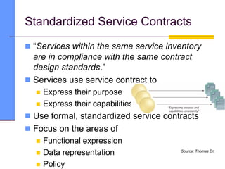Standardized Service Contracts
 “Services within the same service inventory
are in compliance with the same contract
design standards."
 Services use service contract to
 Express their purpose
 Express their capabilities
 Use formal, standardized service contracts
 Focus on the areas of
 Functional expression
 Data representation
 Policy
Source: Thomas Erl
 