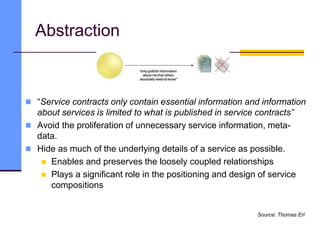 Abstraction
 “Service contracts only contain essential information and information
about services is limited to what is published in service contracts”
 Avoid the proliferation of unnecessary service information, meta-
data.
 Hide as much of the underlying details of a service as possible.
 Enables and preserves the loosely coupled relationships
 Plays a significant role in the positioning and design of service
compositions
Source: Thomas Erl
 
