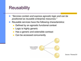 Reusability
 “Services contain and express agnostic logic and can be
positioned as reusable enterprise resources."
 Reusable services have the following characteristics:
 Defined by an agnostic functional context
 Logic is highly generic
 Has a generic and extensible contract
 Can be accessed concurrently
Source: Thomas Erl
 