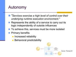 Autonomy
 "Services exercise a high level of control over their
underlying runtime execution environment."
 Represents the ability of a service to carry out its
logic independently of outside influences
 To achieve this, services must be more isolated
 Primary benefits
 Increased reliability
 Behavioral predictability
Source: Thomas Erl
 