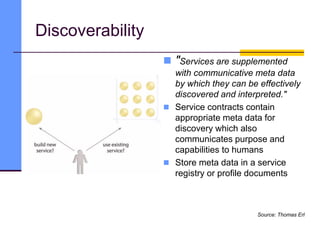 Discoverability
 "Services are supplemented
with communicative meta data
by which they can be effectively
discovered and interpreted."
 Service contracts contain
appropriate meta data for
discovery which also
communicates purpose and
capabilities to humans
 Store meta data in a service
registry or profile documents
Source: Thomas Erl
 