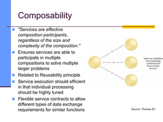 Composability
 "Services are effective
composition participants,
regardless of the size and
complexity of the composition."
 Ensures services are able to
participate in multiple
compositions to solve multiple
larger problems
 Related to Reusability principle
 Service execution should efficient
in that individual processing
should be highly tuned
 Flexible service contracts to allow
different types of data exchange
requirements for similar functions Source: Thomas Erl
 