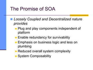 The Promise of SOA
 Loosely Coupled and Decentralized nature
provides
 Plug and play components independent of
platform
 Enable redundancy for survivability
 Emphasis on business logic and less on
plumbing
 Reduced overall system complexity
 System Composability
 
