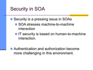 Security in SOA
 Security is a pressing issue in SOAs
 SOA stresses machine-to-machine
interaction
 IT security is based on human-to-machine
interaction.
 Authentication and authorization become
more challenging in this environment.
 